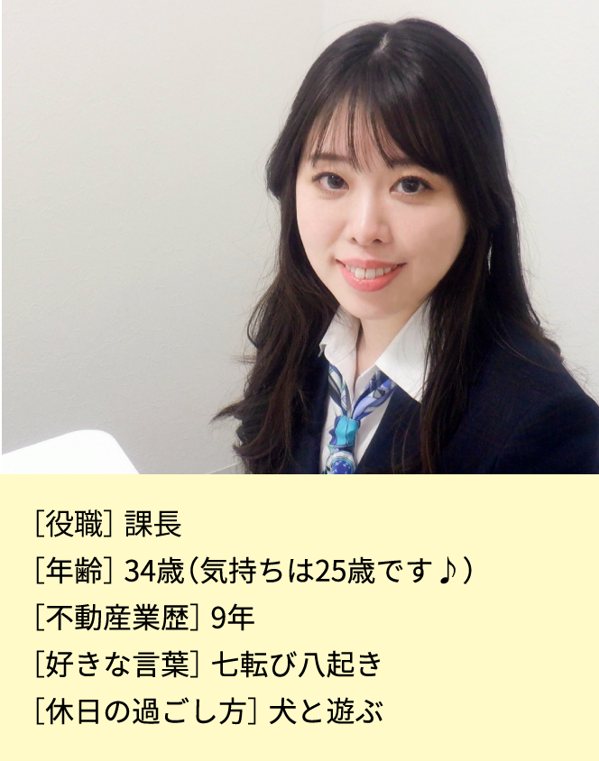 ［役職］係長［年齢］33歳(気持ちは25歳です♪)［不動産業歴］7年［好きな言葉］七転び八起き［休日の過ごし方］犬と遊ぶ