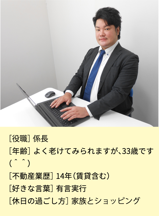 ［役職］係長［年齢］よく老けてみられますが32歳です［不動産業歴］14年(賃貸含む)［好きな言葉］有言実行［休日の過ごし方］家族とショッピング