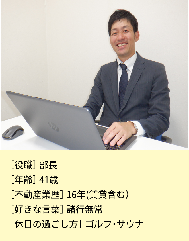 ［役職］次長［年齢］40歳［不動産業歴］14年(賃貸含む)［資格］宅地建築取引士・賃貸不動産経営管理士［好きな言葉］諸行無常［休日の過ごし方］ゴルフ・サウナ